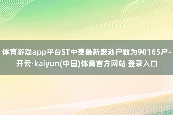 体育游戏app平台ST中泰最新鼓动户数为90165户-开云·kaiyun(中国)体育官方网站 登录入口