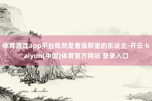 体育游戏app平台既然是曹操那里的东谈主-开云·kaiyun(中国)体育官方网站 登录入口