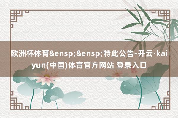 欧洲杯体育&ensp;&ensp;特此公告-开云·kaiyun(中国)体育官方网站 登录入口