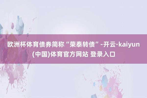 欧洲杯体育债券简称“荣泰转债”-开云·kaiyun(中国)体育官方网站 登录入口