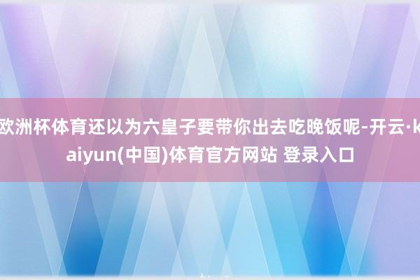 欧洲杯体育还以为六皇子要带你出去吃晚饭呢-开云·kaiyun(中国)体育官方网站 登录入口