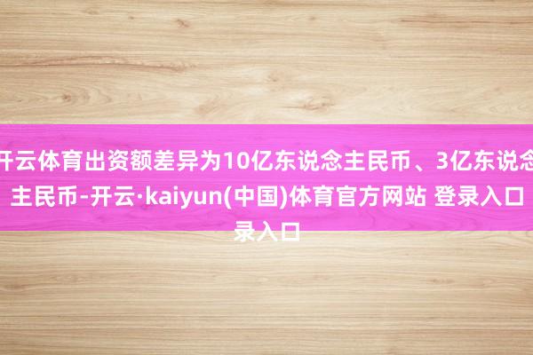 开云体育出资额差异为10亿东说念主民币、3亿东说念主民币-开云·kaiyun(中国)体育官方网站 登录入口