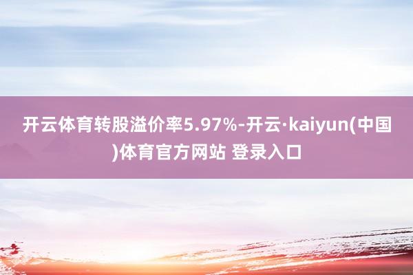开云体育转股溢价率5.97%-开云·kaiyun(中国)体育官方网站 登录入口