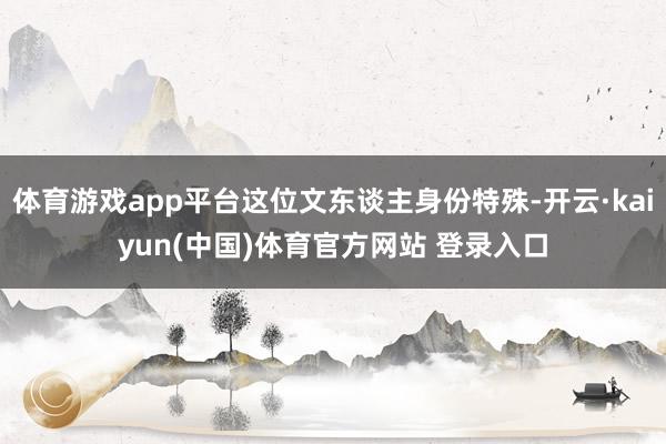 体育游戏app平台这位文东谈主身份特殊-开云·kaiyun(中国)体育官方网站 登录入口