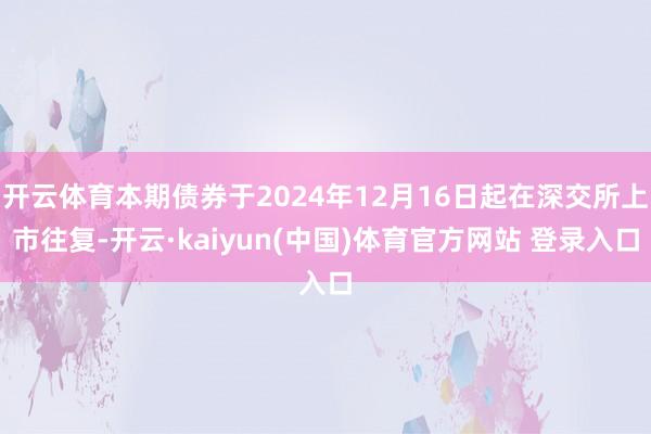 开云体育本期债券于2024年12月16日起在深交所上市往复-开云·kaiyun(中国)体育官方网站 登录入口