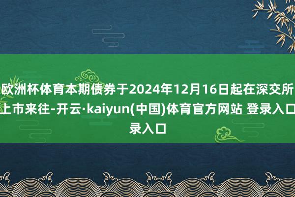 欧洲杯体育本期债券于2024年12月16日起在深交所上市来往-开云·kaiyun(中国)体育官方网站 登录入口
