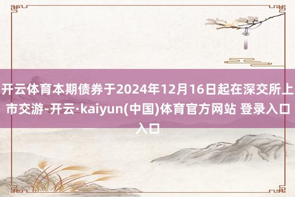 开云体育本期债券于2024年12月16日起在深交所上市交游-开云·kaiyun(中国)体育官方网站 登录入口