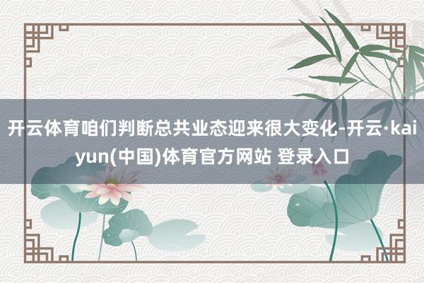 开云体育咱们判断总共业态迎来很大变化-开云·kaiyun(中国)体育官方网站 登录入口